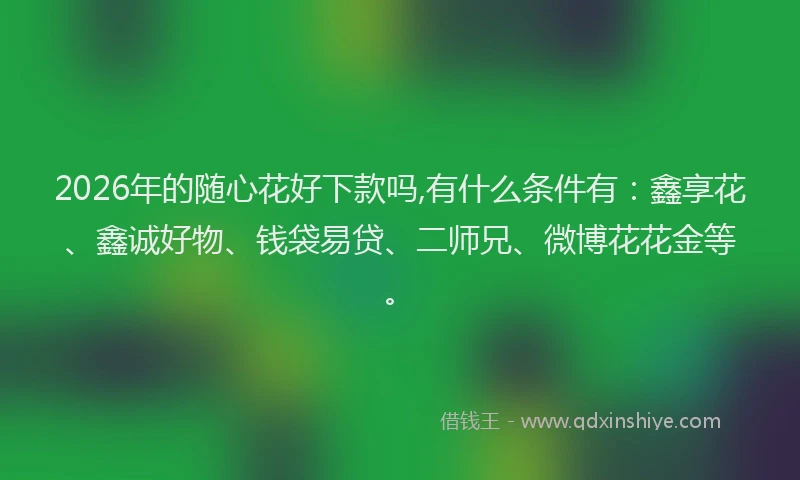 2026年的随心花好下款吗,有什么条件有：鑫享花、鑫诚好物、钱袋易贷、二师兄、微博花花金等。