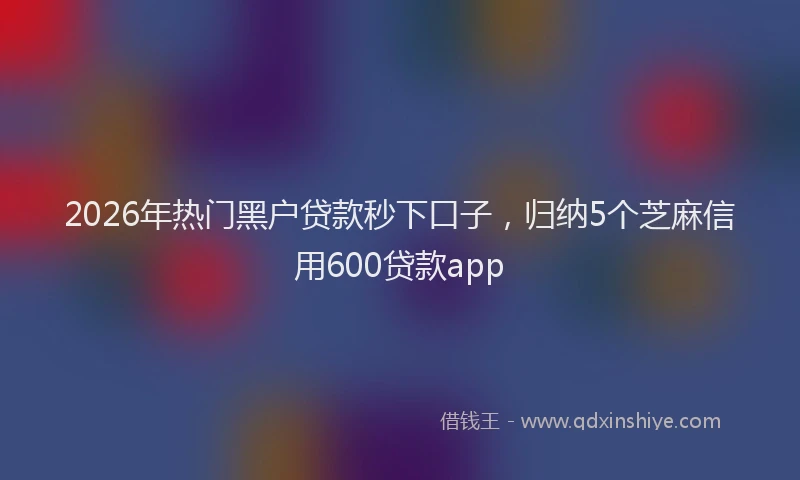 2026年热门黑户贷款秒下口子，归纳5个芝麻信用600贷款app