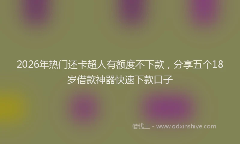 2026年热门还卡超人有额度不下款，分享五个18岁借款神器快速下款口子