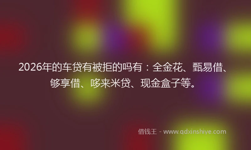 2026年的车贷有被拒的吗有:全金花、甄易借、够享借、哆来米贷、现金盒子等。