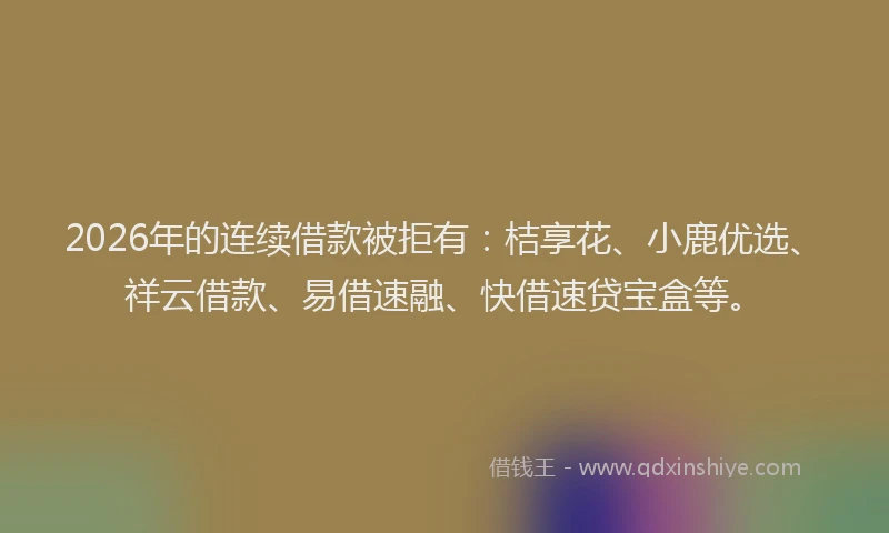 2026年的连续借款被拒有：桔享花、小鹿优选、祥云借款、易借速融、快借速贷宝盒等。