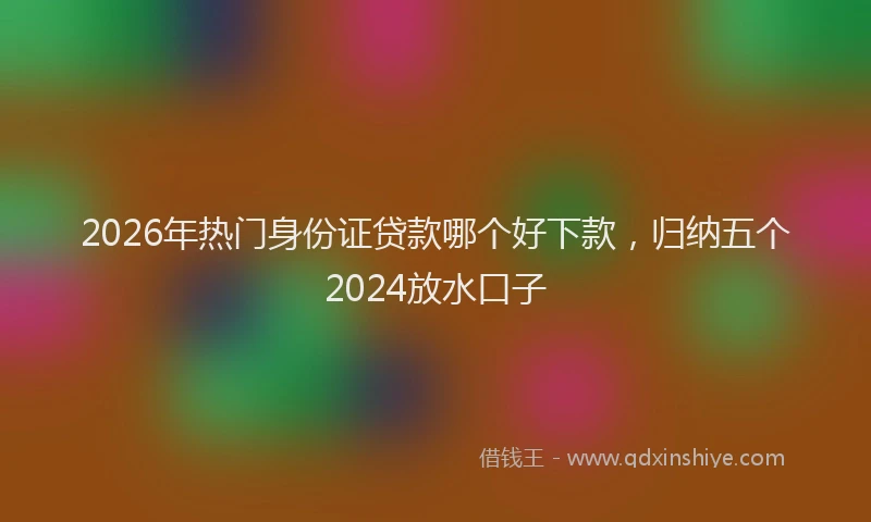 2026年热门身份证贷款哪个好下款，归纳五个2024放水口子