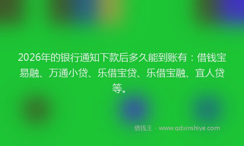 2026年的银行通知下款后多久能到账有：借钱宝易融、万通小贷、乐借宝贷、乐借宝融、宜人贷等。
