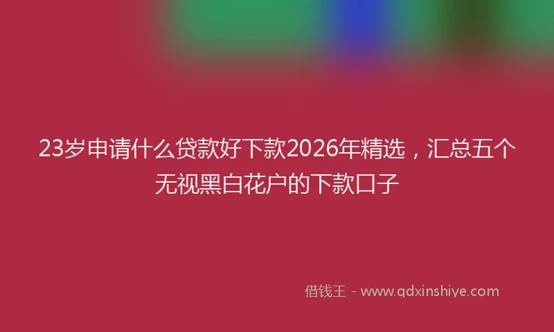 23岁申请什么贷款好下款2026年精选，汇总五个无视黑白花户的下款口子