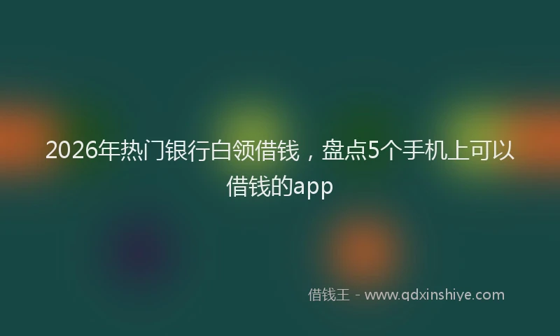 2026年热门银行白领借钱，盘点5个手机上可以借钱的app