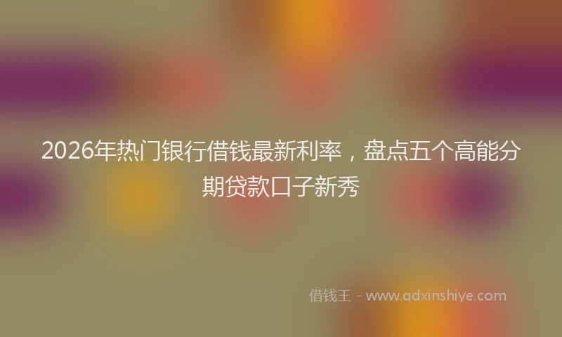 2026年热门银行借钱最新利率，盘点五个高能分期贷款口子新秀