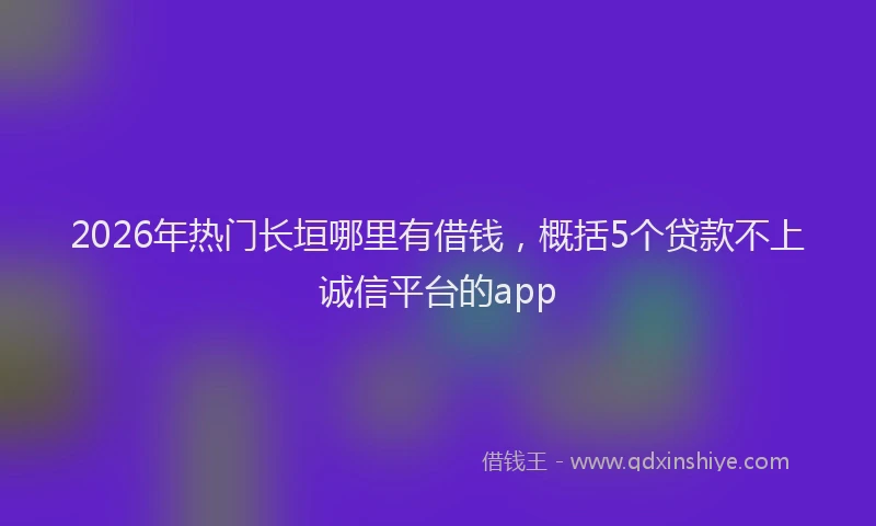 2026年热门长垣哪里有借钱,概括5个贷款不上诚信平台的app