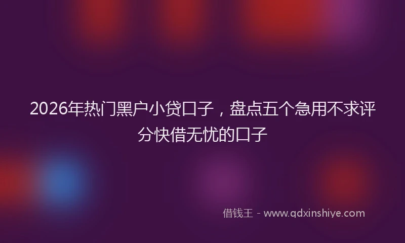 2026年热门黑户小贷口子，盘点五个急用不求评分快借无忧的口子
