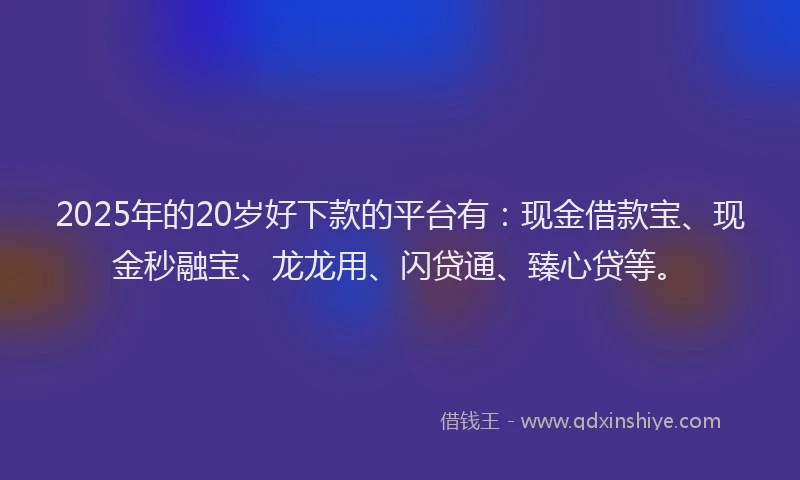 2025年的20岁好下款的平台有：现金借款宝、现金秒融宝、龙龙用、闪贷通、臻心贷等。