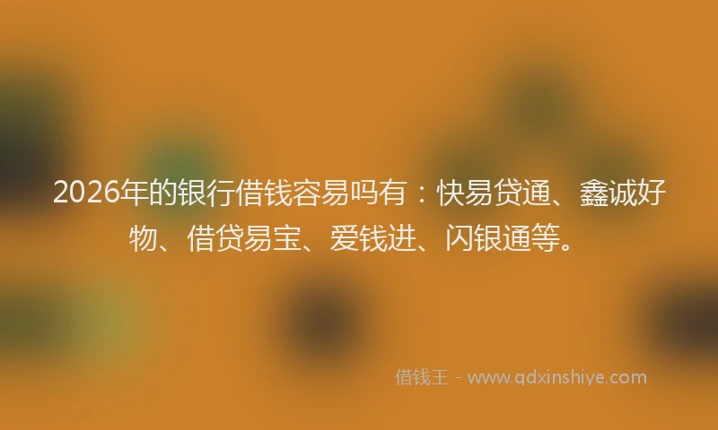 2026年的银行借钱容易吗有：快易贷通、鑫诚好物、借贷易宝、爱钱进、闪银通等。