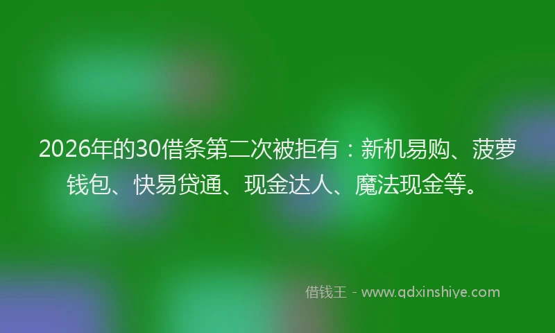 2026年的30借条第二次被拒有：新机易购、菠萝钱包、快易贷通、现金达人、魔法现金等。