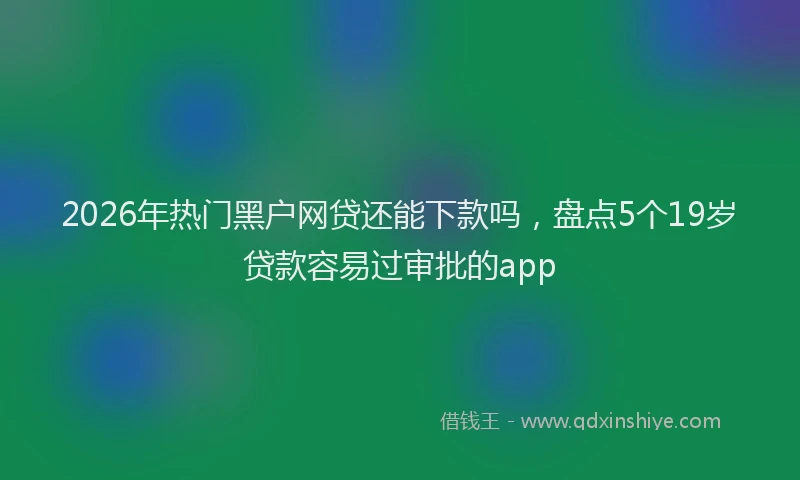 2026年热门黑户网贷还能下款吗，盘点5个19岁贷款容易过审批的app