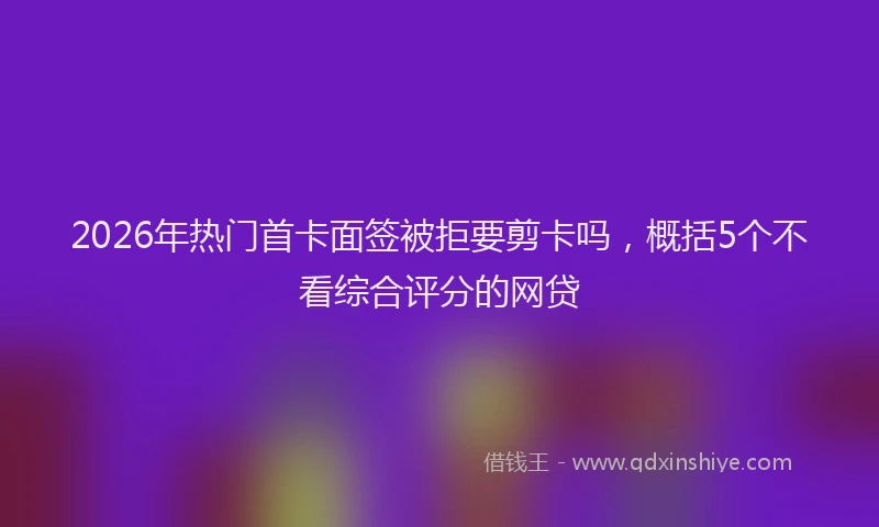 2026年热门首卡面签被拒要剪卡吗，概括5个不看综合评分的网贷