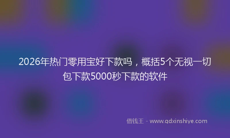 2026年热门零用宝好下款吗，概括5个无视一切包下款5000秒下款的软件