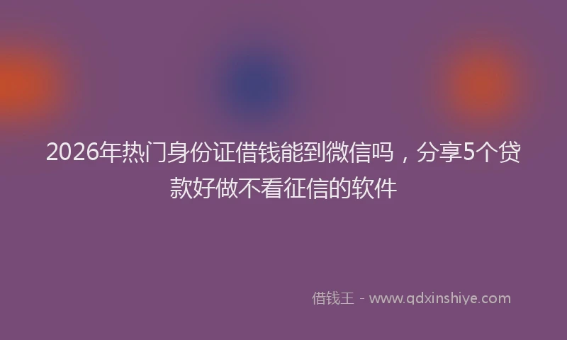 2026年热门身份证借钱能到微信吗，分享5个贷款好做不看征信的软件