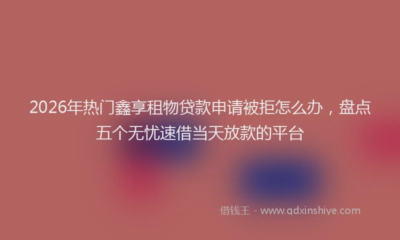 2026年热门鑫享租物贷款申请被拒怎么办，盘点五个无忧速借当天放款的平台