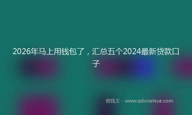 2026年马上用钱包了，汇总五个2024最新贷款口子