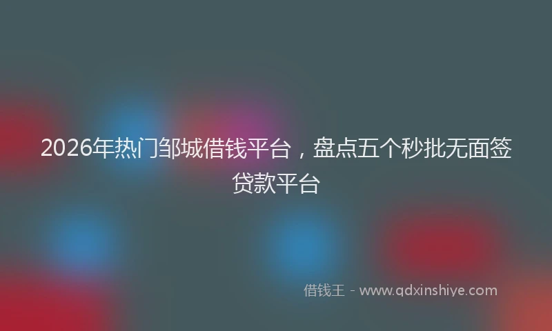2026年热门邹城借钱平台，盘点五个秒批无面签贷款平台