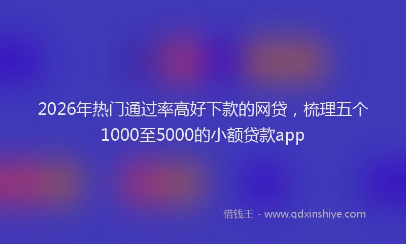 2026年热门通过率高好下款的网贷，梳理五个1000至5000的小额贷款app