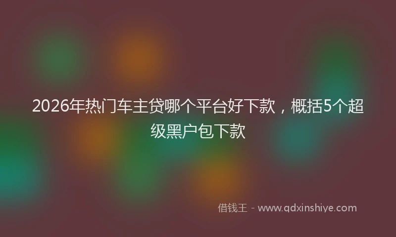 2026年热门车主贷哪个平台好下款,概括5个超级黑户包下款