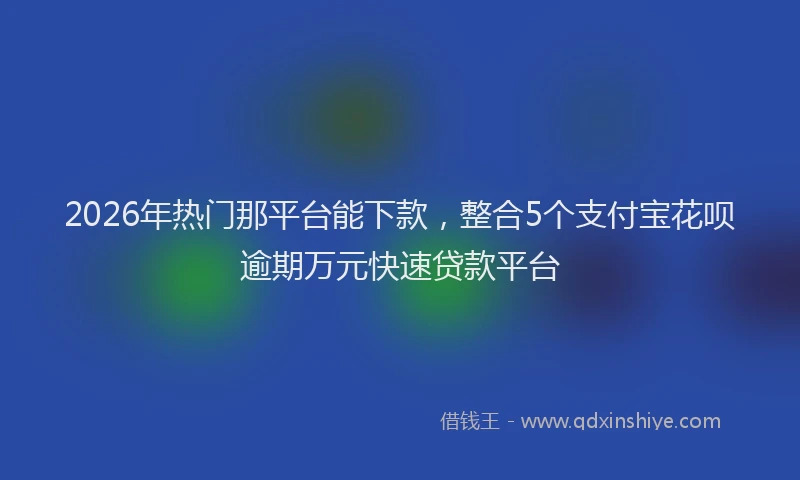 2026年热门那平台能下款，整合5个支付宝花呗逾期万元快速贷款平台