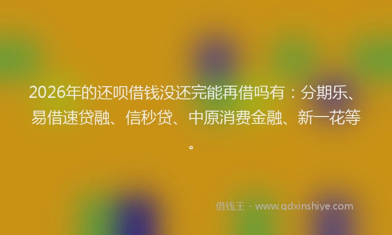 2026年的还呗借钱没还完能再借吗有：分期乐、易借速贷融、信秒贷、中原消费金融、新一花等。