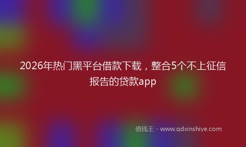 2026年热门黑平台借款下载，整合5个不上征信报告的贷款app