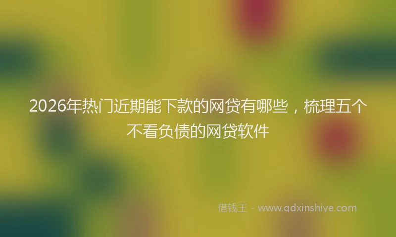 2026年热门近期能下款的网贷有哪些，梳理五个不看负债的网贷软件