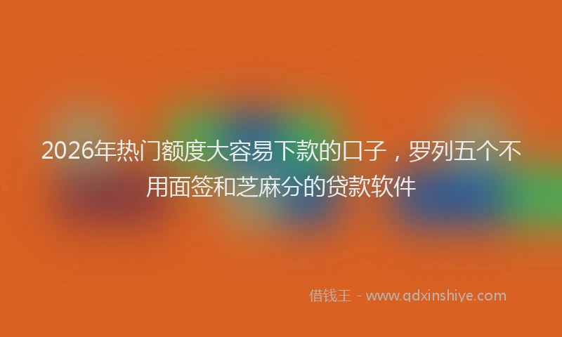2026年热门额度大容易下款的口子，罗列五个不用面签和芝麻分的贷款软件