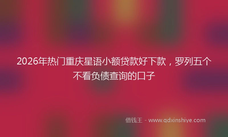 2026年热门重庆星语小额贷款好下款，罗列五个不看负债查询的口子