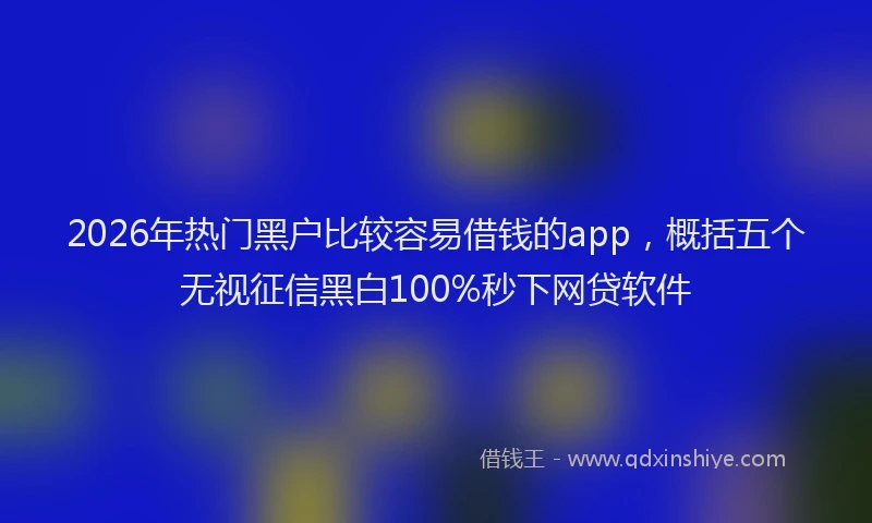 2026年热门黑户比较容易借钱的app，概括五个无视征信黑白100%秒下网贷软件