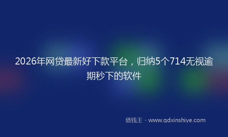 2026年网贷最新好下款平台，归纳5个714无视逾期秒下的软件