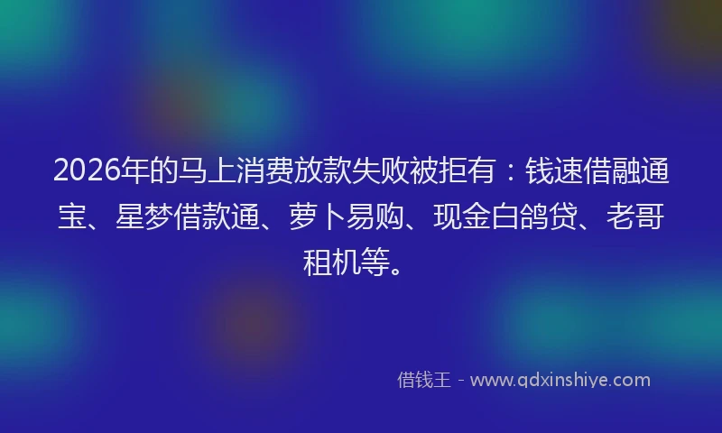 2026年的马上消费放款失败被拒有：钱速借融通宝、星梦借款通、萝卜易购、现金白鸽贷、老哥租机等。