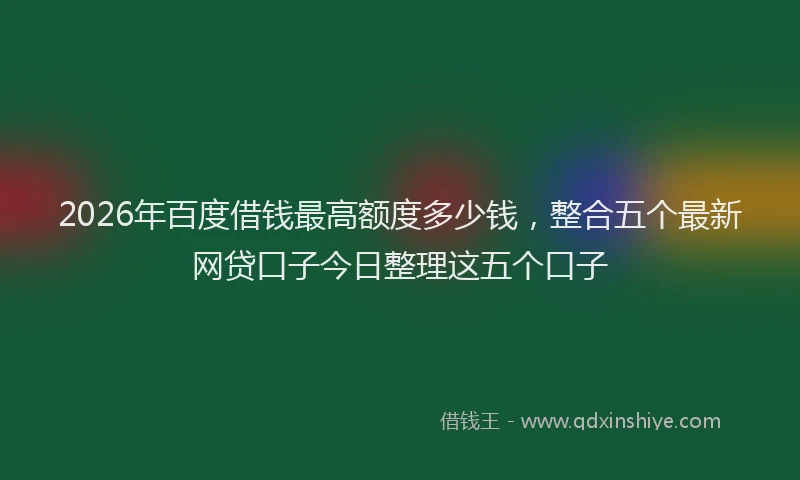 2026年百度借钱最高额度多少钱，整合五个最新网贷口子今日整理这五个口子