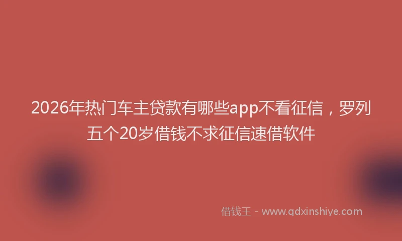 2026年热门车主贷款有哪些app不看征信，罗列五个20岁借钱不求征信速借软件