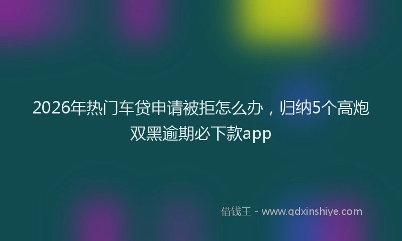 2026年热门车贷申请被拒怎么办，归纳5个高炮双黑逾期必下款app