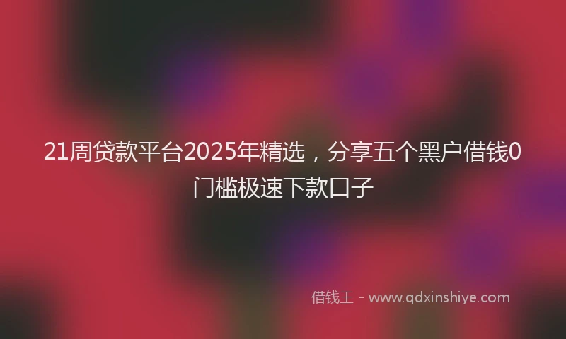21周贷款平台2025年精选,分享五个黑户借钱0门槛极速下款口子