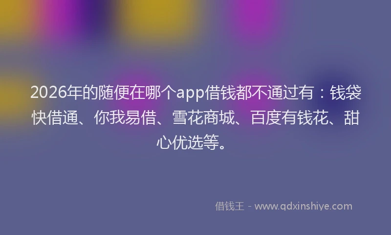 2026年的随便在哪个app借钱都不通过有：钱袋快借通、你我易借、雪花商城、百度有钱花、甜心优选等。