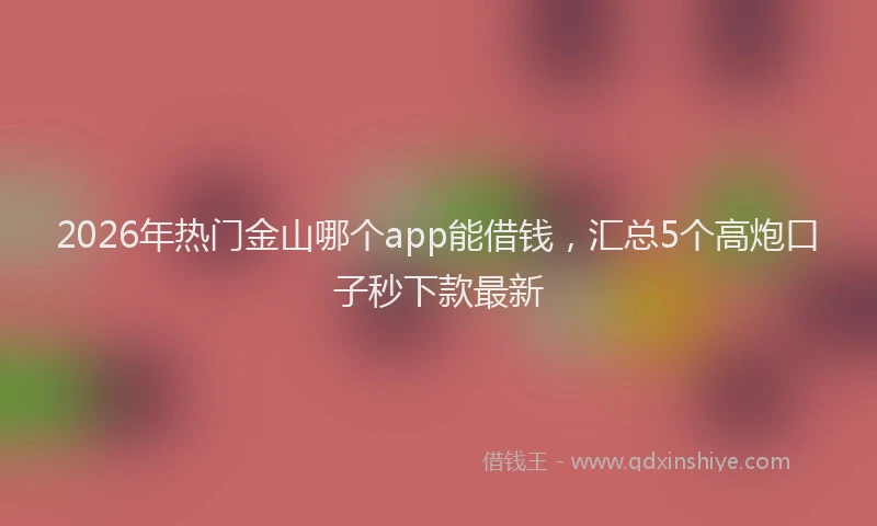 2026年热门金山哪个app能借钱，汇总5个高炮口子秒下款最新