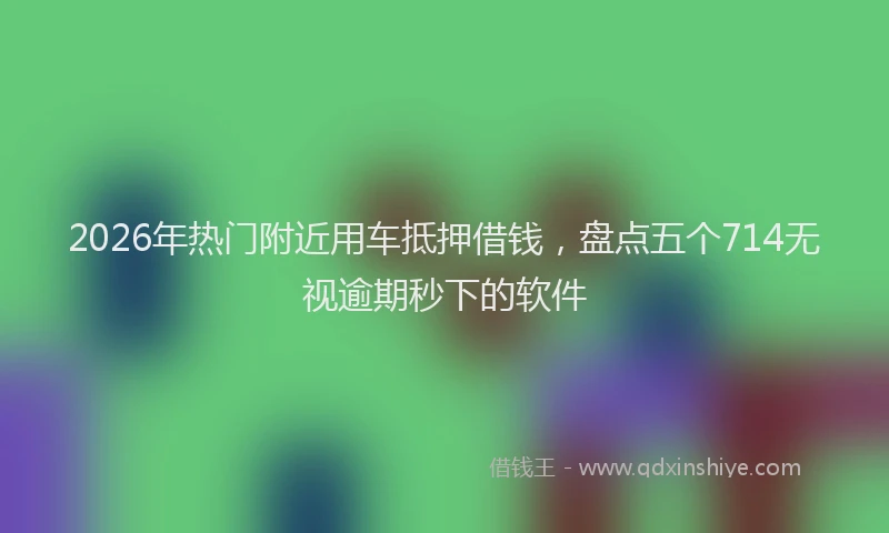 2026年热门附近用车抵押借钱，盘点五个714无视逾期秒下的软件