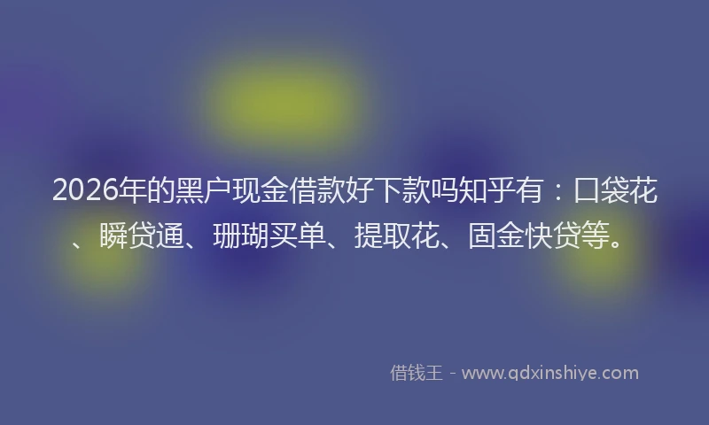 2026年的黑户现金借款好下款吗知乎有：口袋花、瞬贷通、珊瑚买单、提取花、固金快贷等。