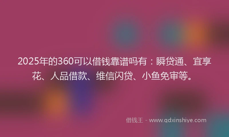 2025年的360可以借钱靠谱吗有:瞬贷通、宜享花、人品借款、维信闪贷、小鱼免审等。