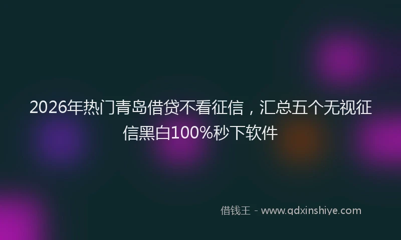 2026年热门青岛借贷不看征信，汇总五个无视征信黑白100%秒下软件