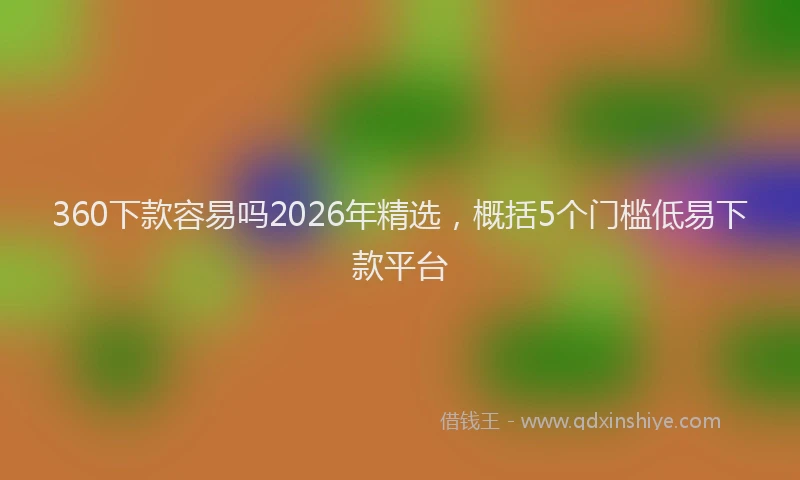 360下款容易吗2026年精选，概括5个门槛低易下款平台
