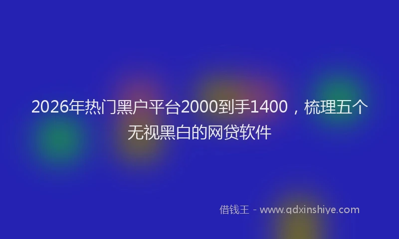 2026年热门黑户平台2000到手1400，梳理五个无视黑白的网贷软件