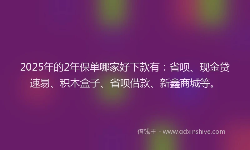 2025年的2年保单哪家好下款有：省呗、现金贷速易、积木盒子、省呗借款、新鑫商城等。