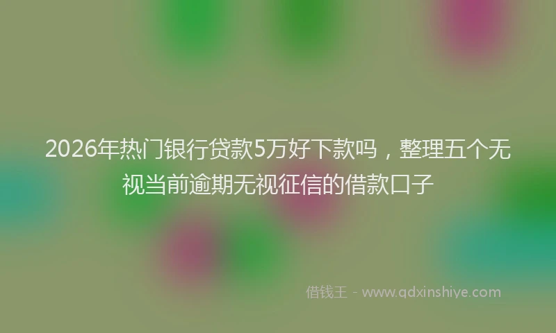 2026年热门银行贷款5万好下款吗，整理五个无视当前逾期无视征信的借款口子