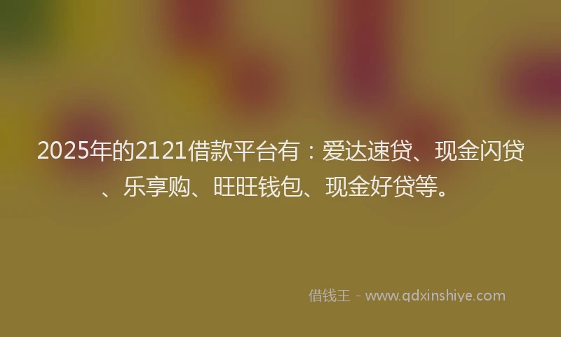 2025年的2121借款平台有：爱达速贷、现金闪贷、乐享购、旺旺钱包、现金好贷等。