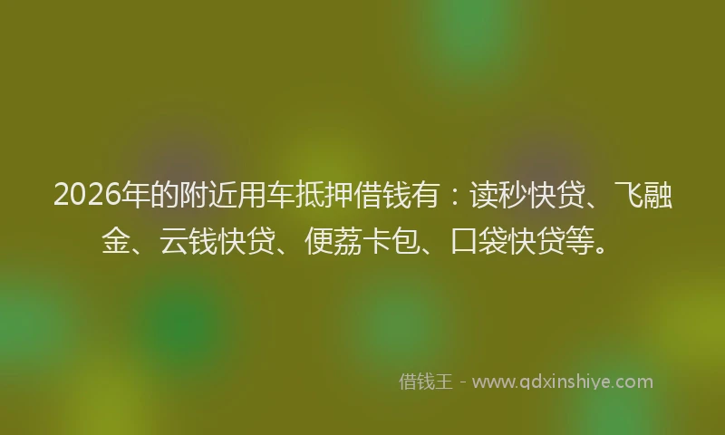 2026年的附近用车抵押借钱有：读秒快贷、飞融金、云钱快贷、便荔卡包、口袋快贷等。