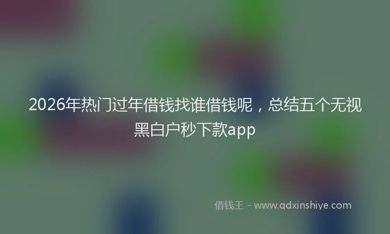 2026年热门过年借钱找谁借钱呢，总结五个无视黑白户秒下款app